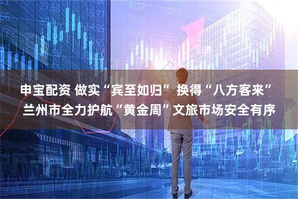 申宝配资 做实“宾至如归” 换得“八方客来” 兰州市全力护航“黄金周”文旅市场安全有序