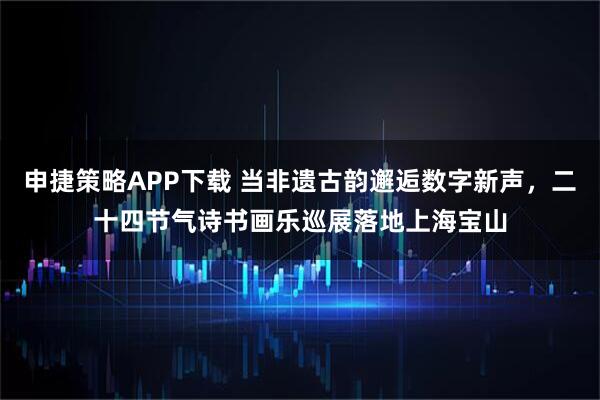 申捷策略APP下载 当非遗古韵邂逅数字新声，二十四节气诗书画乐巡展落地上海宝山