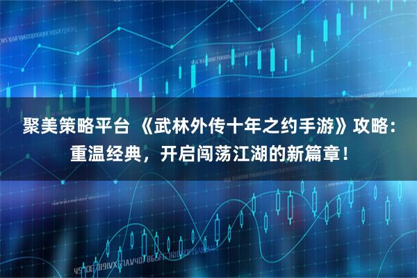 聚美策略平台 《武林外传十年之约手游》攻略:重温经典,开启闯荡江湖的新篇章!