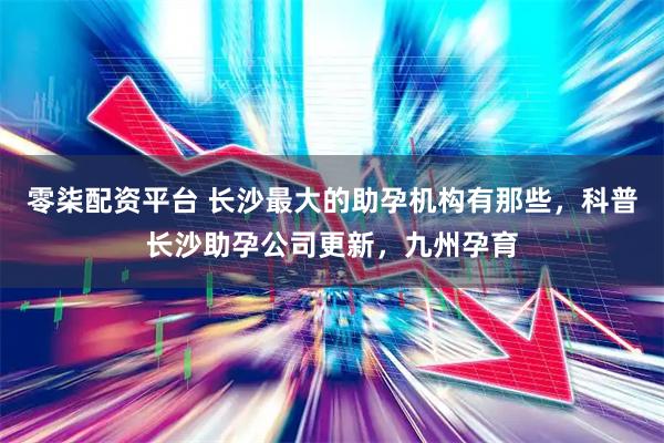 零柒配资平台 长沙最大的助孕机构有那些，科普长沙助孕公司更新，九州孕育