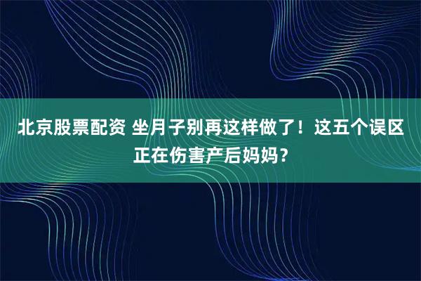 北京股票配资 坐月子别再这样做了！这五个误区正在伤害产后妈妈？