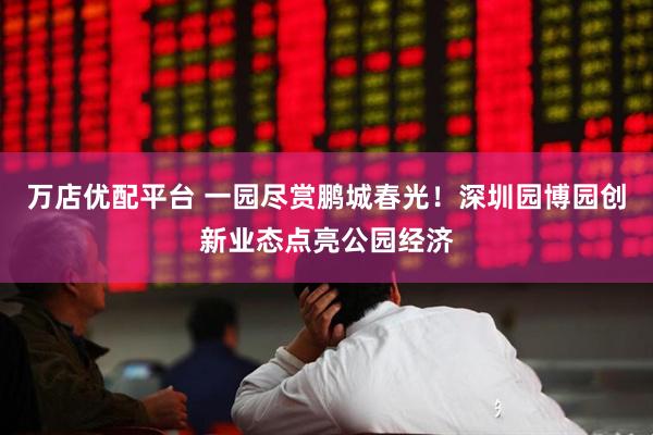 万店优配平台 一园尽赏鹏城春光！深圳园博园创新业态点亮公园经济