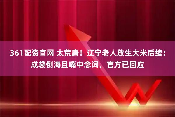361配资官网 太荒唐!辽宁老人放生大米后续:成袋倒海且嘴中念词,官方已回应