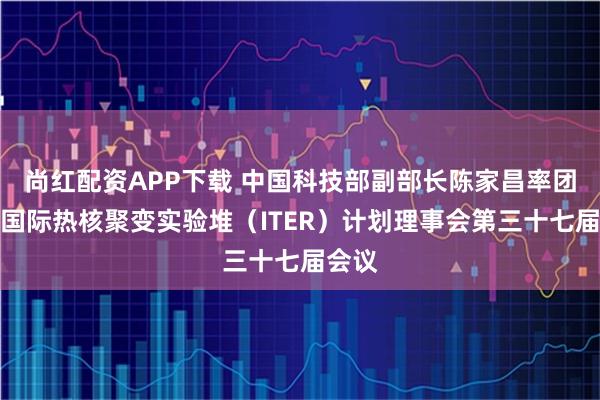 尚红配资APP下载 中国科技部副部长陈家昌率团出席国际热核聚变实验堆（ITER）计划理事会第三十七届会议
