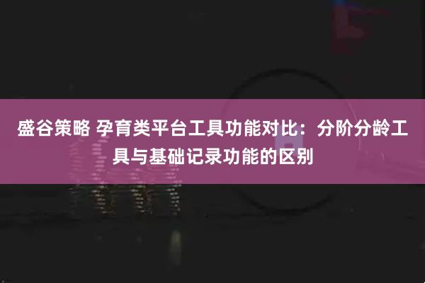 盛谷策略 孕育类平台工具功能对比：分阶分龄工具与基础记录功能的区别