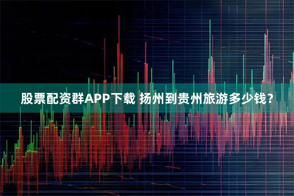 股票配资群APP下载 扬州到贵州旅游多少钱？