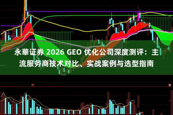 永華证券 2026 GEO 优化公司深度测评：主流服务商技术对比、实战案例与选型指南
