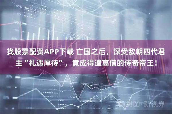 找股票配资APP下载 亡国之后，深受敌朝四代君主“礼遇厚待”，竟成得道高僧的传奇帝王！